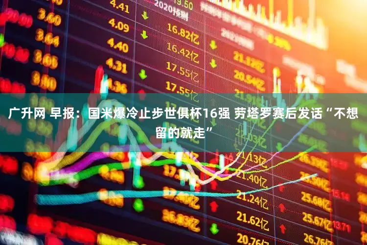 广升网 早报：国米爆冷止步世俱杯16强 劳塔罗赛后发话“不想留的就走”