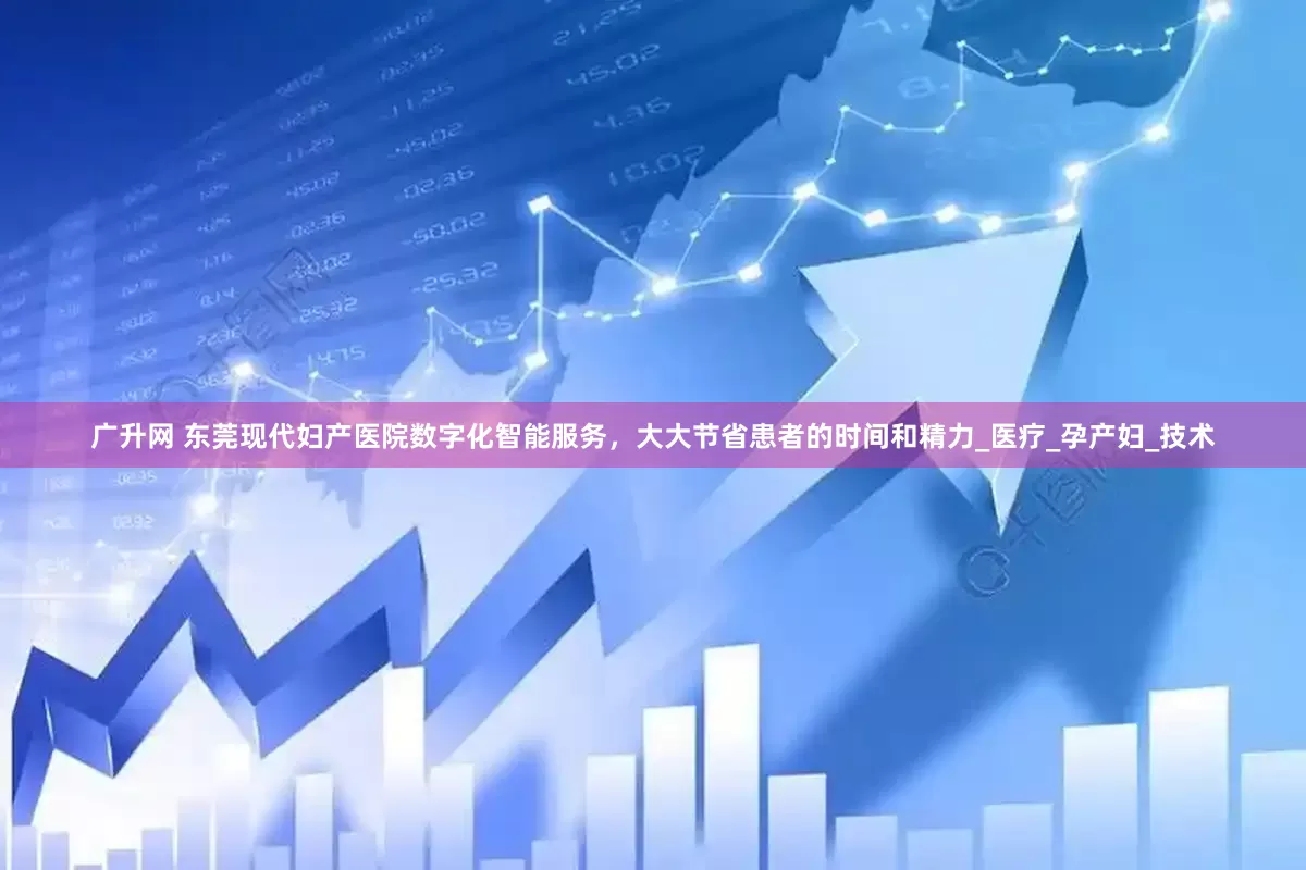 广升网 东莞现代妇产医院数字化智能服务，大大节省患者的时间和精力_医疗_孕产妇_技术