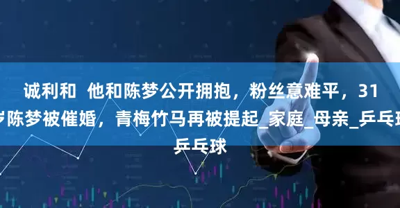 诚利和  他和陈梦公开拥抱，粉丝意难平，31岁陈梦被催婚，青梅竹马再被提起_家庭_母亲_乒乓球