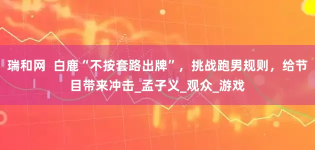 瑞和网  白鹿“不按套路出牌”，挑战跑男规则，给节目带来冲击_孟子义_观众_游戏