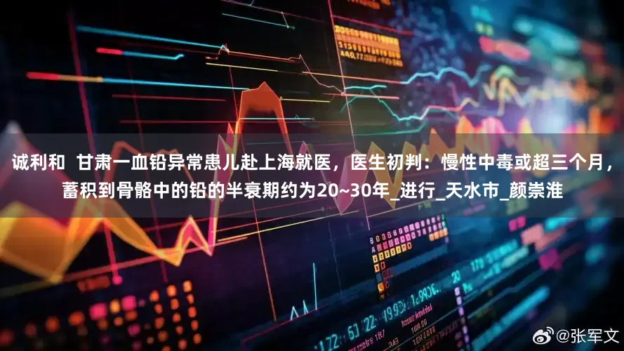 诚利和  甘肃一血铅异常患儿赴上海就医，医生初判：慢性中毒或超三个月，蓄积到骨骼中的铅的半衰期约为20~30年_进行_天水市_颜崇淮