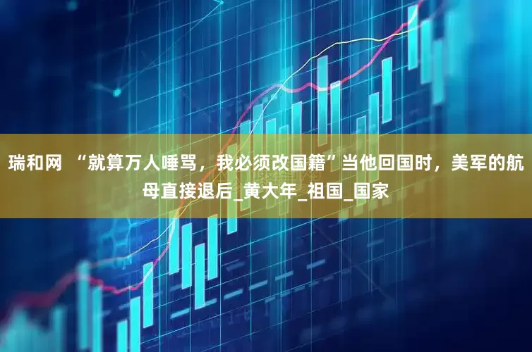 瑞和网  “就算万人唾骂，我必须改国籍”当他回国时，美军的航母直接退后_黄大年_祖国_国家