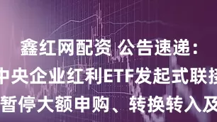 鑫红网配资 公告速递：富国中证中央企业红利ETF发起式联接基金暂停大额申购、转换转入及定期定额投资业务