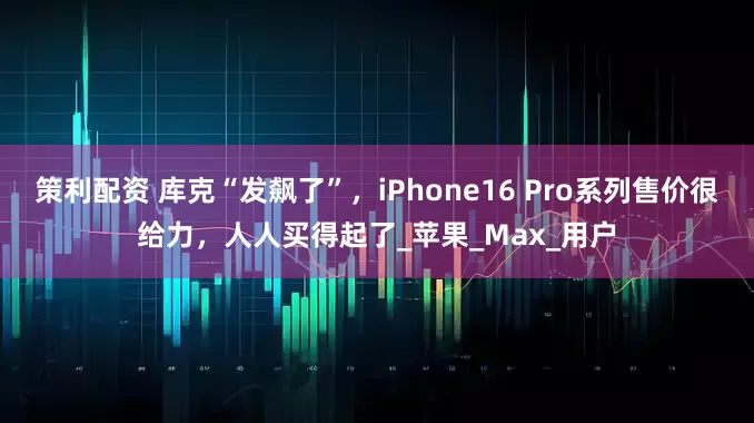 策利配资 库克“发飙了”，iPhone16 Pro系列售价很给力，人人买得起了_苹果_Max_用户