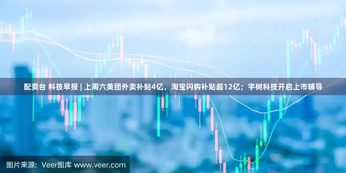 配资台 科技早报 | 上周六美团外卖补贴4亿，淘宝闪购补贴超12亿；宇树科技开启上市辅导