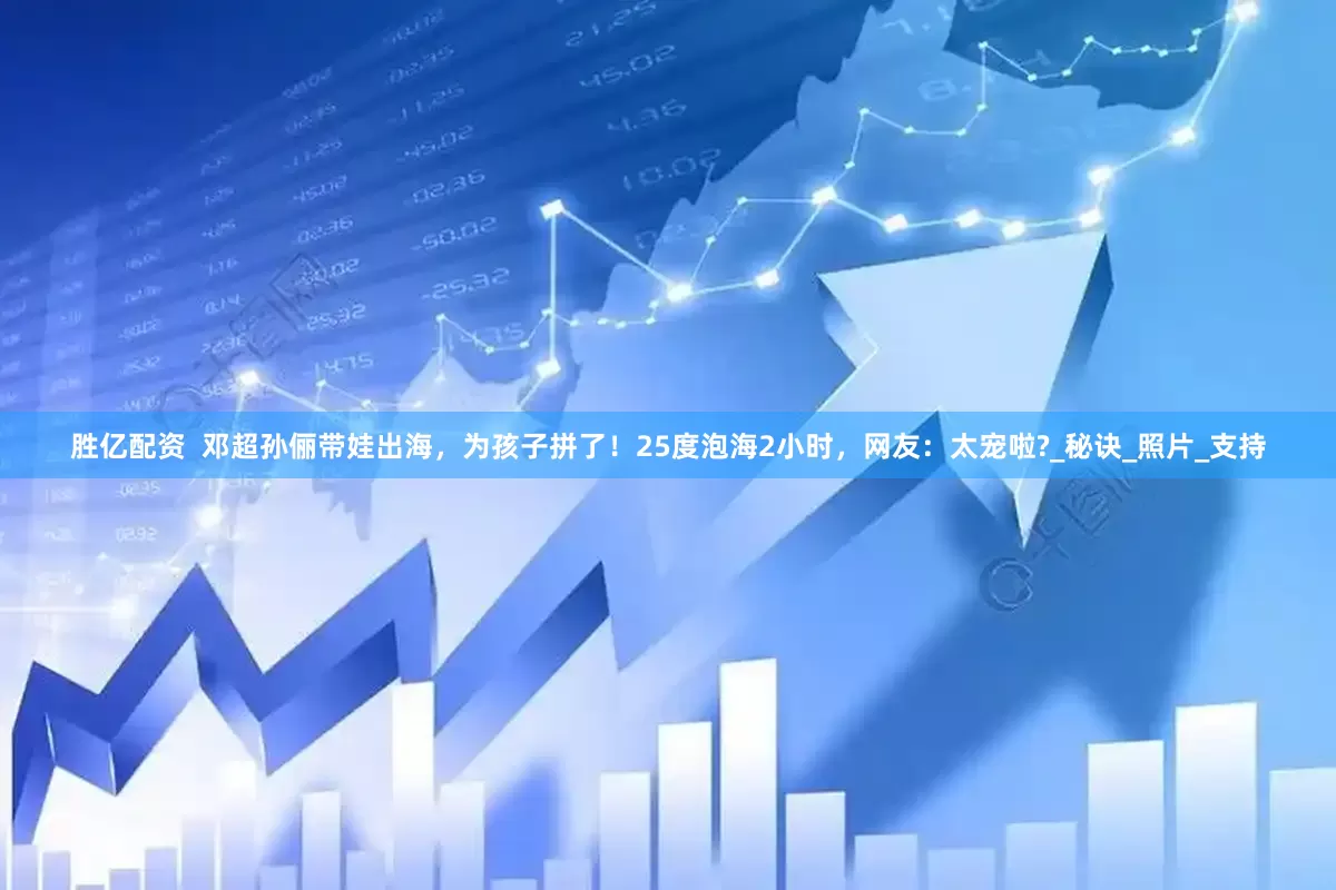 胜亿配资  邓超孙俪带娃出海，为孩子拼了！25度泡海2小时，网友：太宠啦?_秘诀_照片_支持