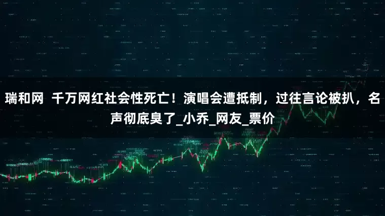瑞和网  千万网红社会性死亡！演唱会遭抵制，过往言论被扒，名声彻底臭了_小乔_网友_票价