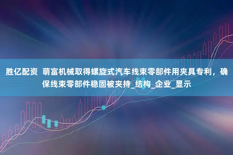 胜亿配资  萌富机械取得螺旋式汽车线束零部件用夹具专利，确保线束零部件稳固被夹持_结构_企业_显示