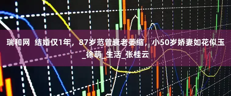 瑞和网  结婚仅1年，87岁范曾衰老萎缩，小50岁娇妻如花似玉_徐萌_生活_张桂云