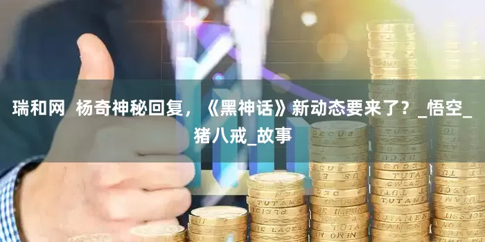 瑞和网  杨奇神秘回复，《黑神话》新动态要来了？_悟空_猪八戒_故事
