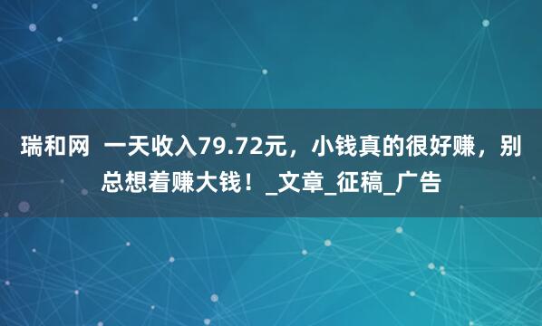 瑞和网  一天收入79.72元，小钱真的很好赚，别总想着赚大钱！_文章_征稿_广告