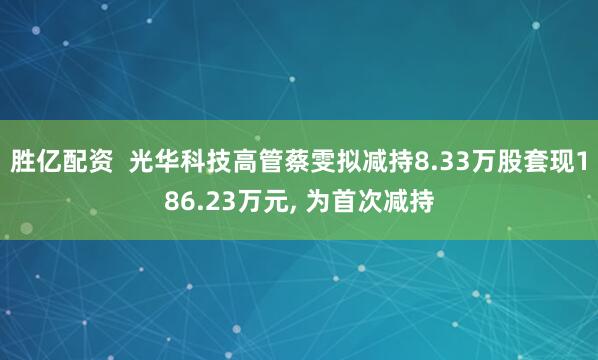 胜亿配资  光华科技高管蔡雯拟减持8.33万股套现186.23万元, 为首次减持