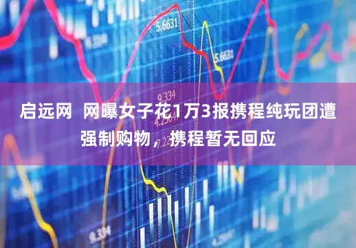 启远网  网曝女子花1万3报携程纯玩团遭强制购物，携程暂无回应