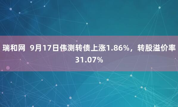 瑞和网  9月17日伟测转债上涨1.86%，转股溢价率31.07%