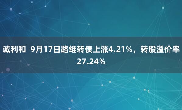 诚利和  9月17日路维转债上涨4.21%，转股溢价率27.24%