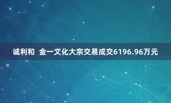 诚利和 金一文化大宗交易成交6196.96万元