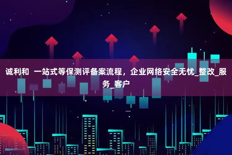 诚利和  一站式等保测评备案流程，企业网络安全无忧_整改_服务_客户