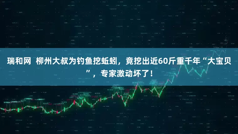 瑞和网 柳州大叔为钓鱼挖蚯蚓,竟挖出近60斤重千年“大宝贝”,专家激动坏了!