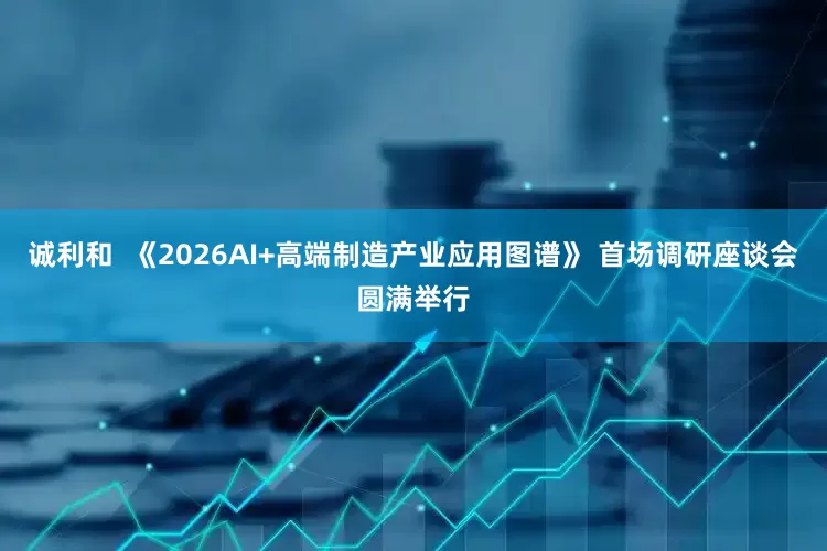 诚利和  《2026AI+高端制造产业应用图谱》 首场调研座谈会圆满举行